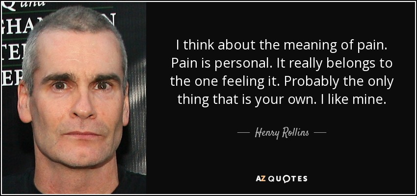 I think about the meaning of pain. Pain is personal. It really belongs to the one feeling it. Probably the only thing that is your own. I like mine. - Henry Rollins