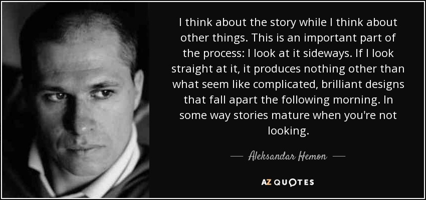 I think about the story while I think about other things. This is an important part of the process: I look at it sideways. If I look straight at it, it produces nothing other than what seem like complicated, brilliant designs that fall apart the following morning. In some way stories mature when you're not looking. - Aleksandar Hemon