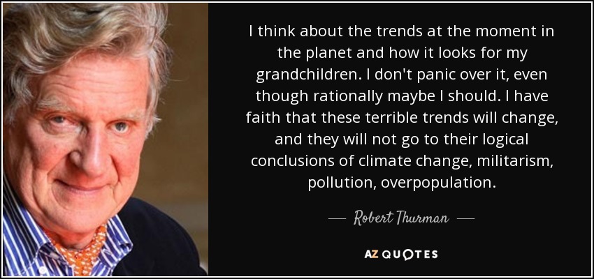 I think about the trends at the moment in the planet and how it looks for my grandchildren. I don't panic over it, even though rationally maybe I should. I have faith that these terrible trends will change, and they will not go to their logical conclusions of climate change, militarism, pollution, overpopulation. - Robert Thurman