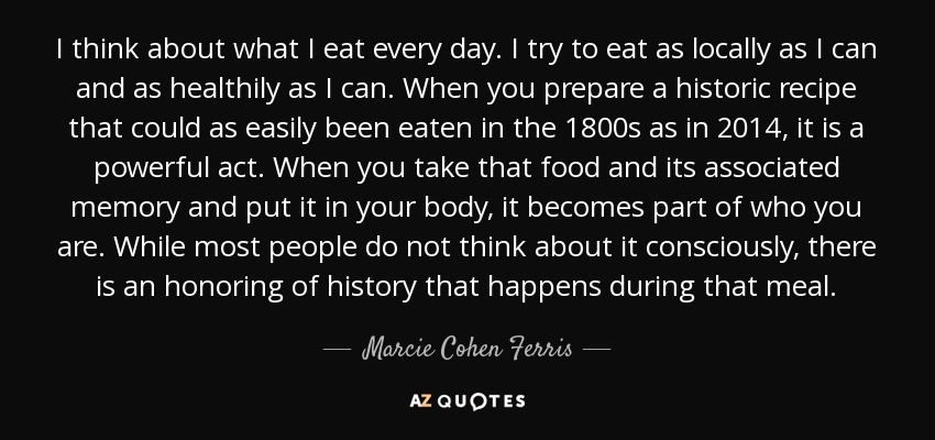 I think about what I eat every day. I try to eat as locally as I can and as healthily as I can. When you prepare a historic recipe that could as easily been eaten in the 1800s as in 2014, it is a powerful act. When you take that food and its associated memory and put it in your body, it becomes part of who you are. While most people do not think about it consciously, there is an honoring of history that happens during that meal. - Marcie Cohen Ferris