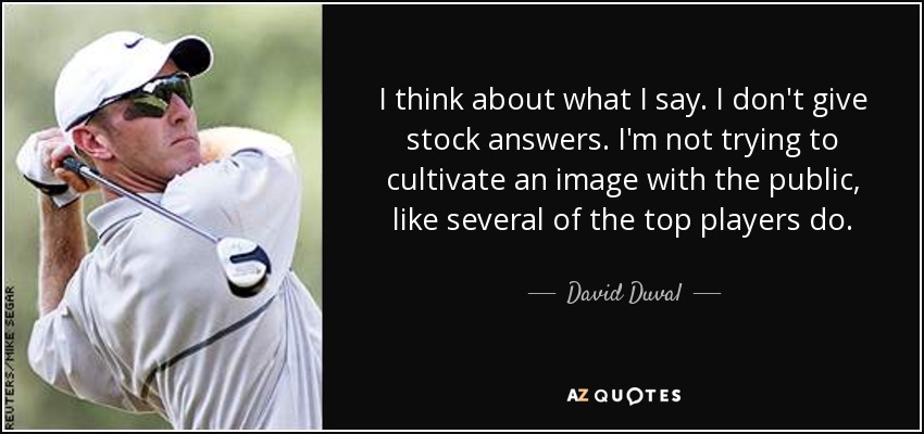 I think about what I say. I don't give stock answers. I'm not trying to cultivate an image with the public, like several of the top players do. - David Duval