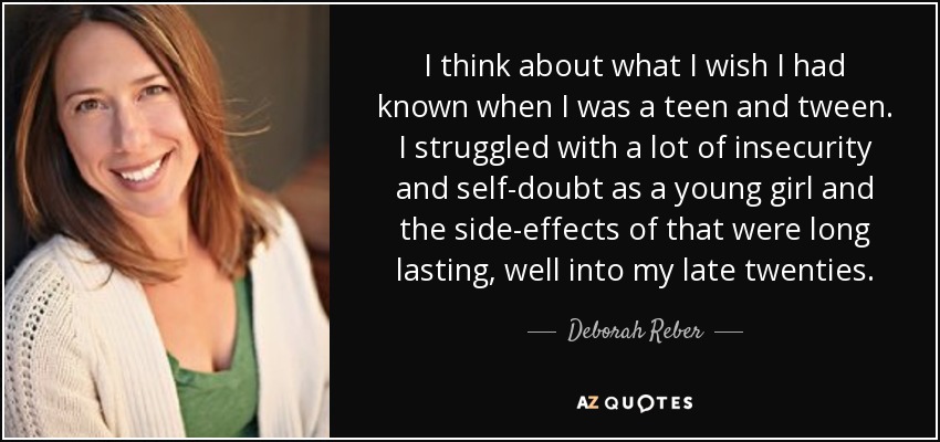I think about what I wish I had known when I was a teen and tween. I struggled with a lot of insecurity and self-doubt as a young girl and the side-effects of that were long lasting, well into my late twenties. - Deborah Reber