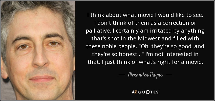 I think about what movie I would like to see. I don't think of them as a correction or palliative. I certainly am irritated by anything that's shot in the Midwest and filled with these noble people. 