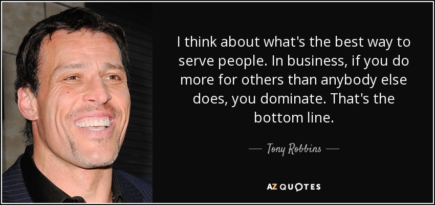 I think about what's the best way to serve people. In business, if you do more for others than anybody else does, you dominate. That's the bottom line. - Tony Robbins
