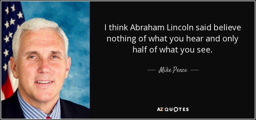 I think Abraham Lincoln said believe nothing of what you hear and only half of what you see. - Mike Pence