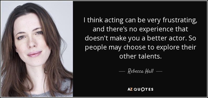 I think acting can be very frustrating, and there's no experience that doesn't make you a better actor. So people may choose to explore their other talents. - Rebecca Hall