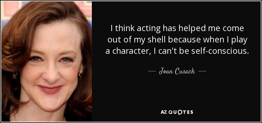 I think acting has helped me come out of my shell because when I play a character, I can't be self-conscious. - Joan Cusack
