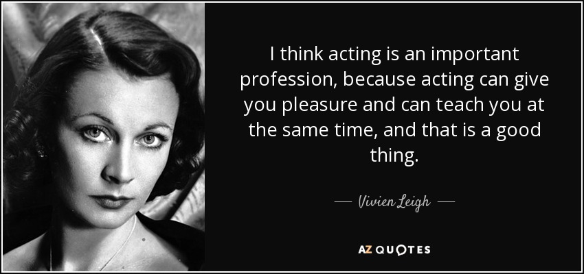 I think acting is an important profession, because acting can give you pleasure and can teach you at the same time, and that is a good thing. - Vivien Leigh