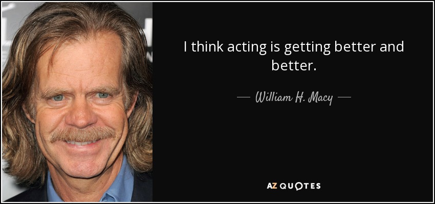I think acting is getting better and better. - William H. Macy