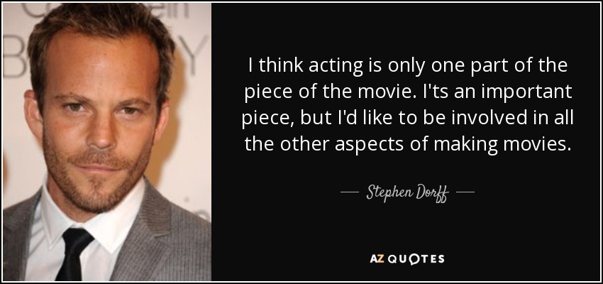 I think acting is only one part of the piece of the movie. I'ts an important piece, but I'd like to be involved in all the other aspects of making movies. - Stephen Dorff