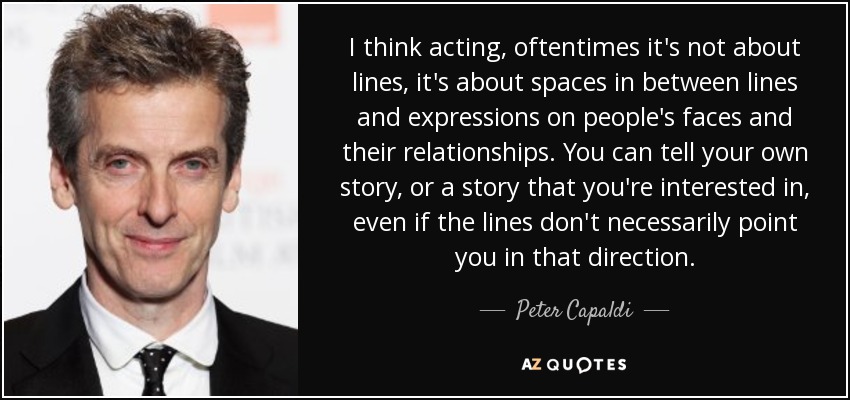 I think acting, oftentimes it's not about lines, it's about spaces in between lines and expressions on people's faces and their relationships. You can tell your own story, or a story that you're interested in, even if the lines don't necessarily point you in that direction. - Peter Capaldi