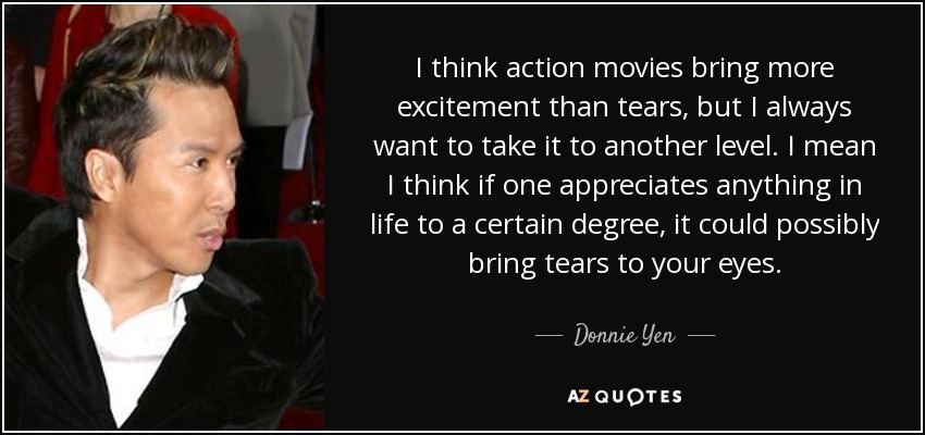 I think action movies bring more excitement than tears, but I always want to take it to another level. I mean I think if one appreciates anything in life to a certain degree, it could possibly bring tears to your eyes. - Donnie Yen
