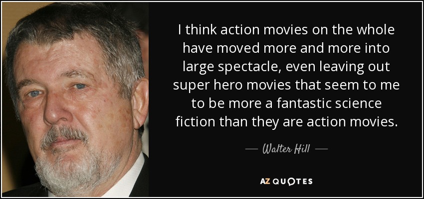 I think action movies on the whole have moved more and more into large spectacle, even leaving out super hero movies that seem to me to be more a fantastic science fiction than they are action movies. - Walter Hill