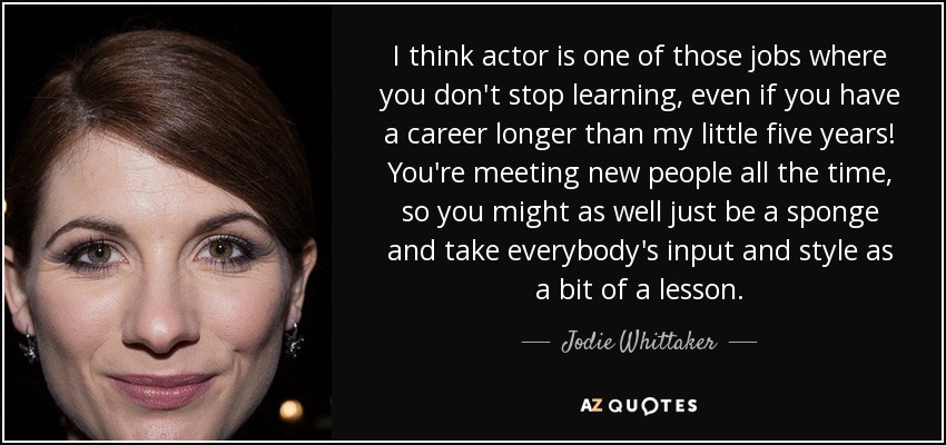 I think actor is one of those jobs where you don't stop learning, even if you have a career longer than my little five years! You're meeting new people all the time, so you might as well just be a sponge and take everybody's input and style as a bit of a lesson. - Jodie Whittaker