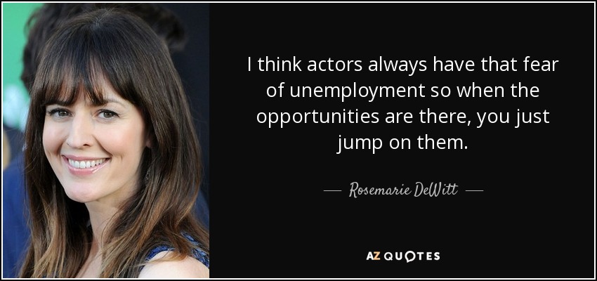 I think actors always have that fear of unemployment so when the opportunities are there, you just jump on them. - Rosemarie DeWitt