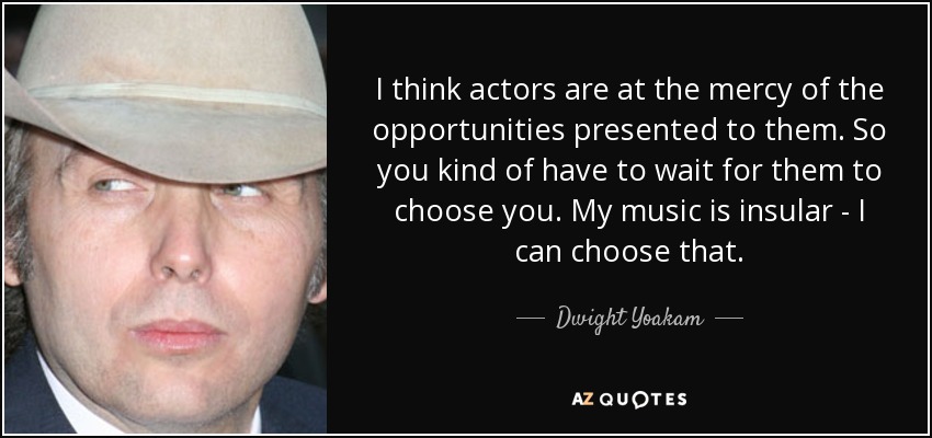 I think actors are at the mercy of the opportunities presented to them. So you kind of have to wait for them to choose you. My music is insular - I can choose that. - Dwight Yoakam