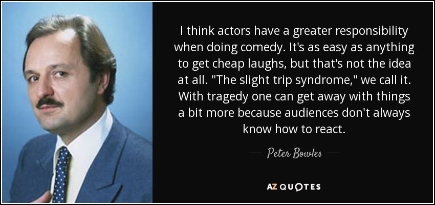 I think actors have a greater responsibility when doing comedy. It's as easy as anything to get cheap laughs, but that's not the idea at all. 