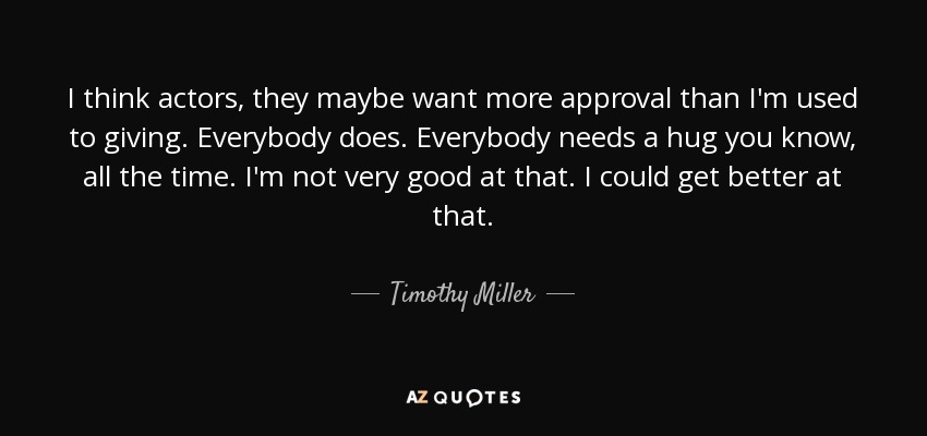 I think actors, they maybe want more approval than I'm used to giving. Everybody does. Everybody needs a hug you know, all the time. I'm not very good at that. I could get better at that. - Timothy Miller