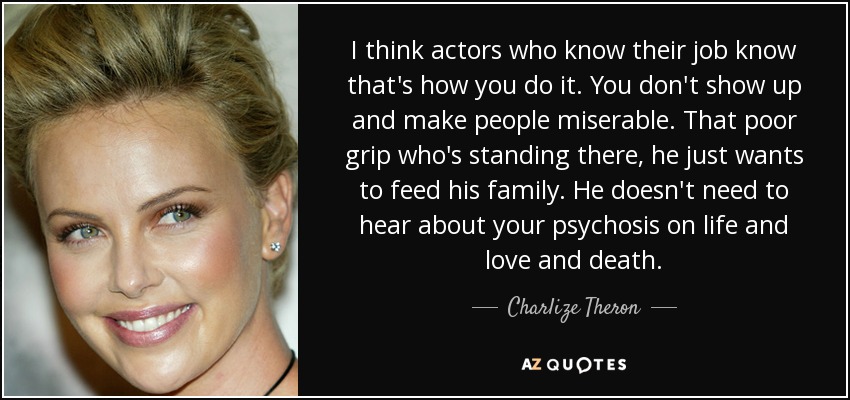 I think actors who know their job know that's how you do it. You don't show up and make people miserable. That poor grip who's standing there, he just wants to feed his family. He doesn't need to hear about your psychosis on life and love and death. - Charlize Theron