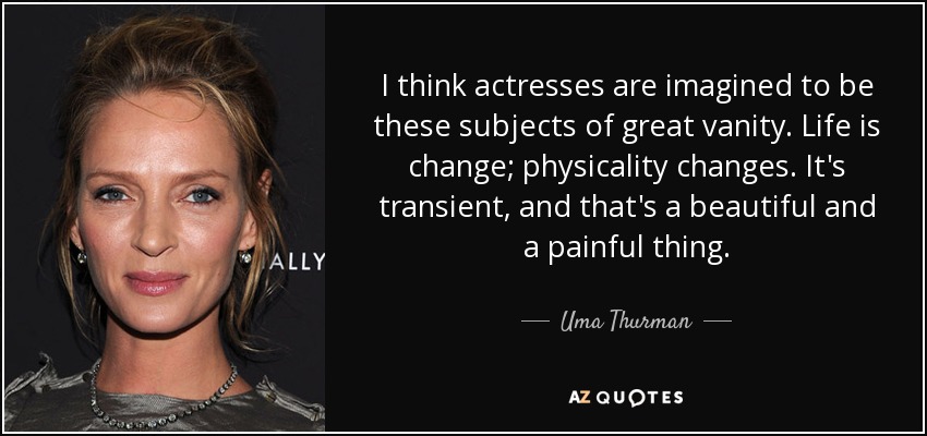 I think actresses are imagined to be these subjects of great vanity. Life is change; physicality changes. It's transient, and that's a beautiful and a painful thing. - Uma Thurman