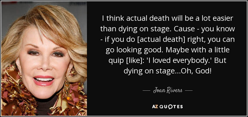 I think actual death will be a lot easier than dying on stage. Cause - you know - if you do [actual death] right, you can go looking good. Maybe with a little quip [like]: 'I loved everybody.' But dying on stage...Oh, God! - Joan Rivers