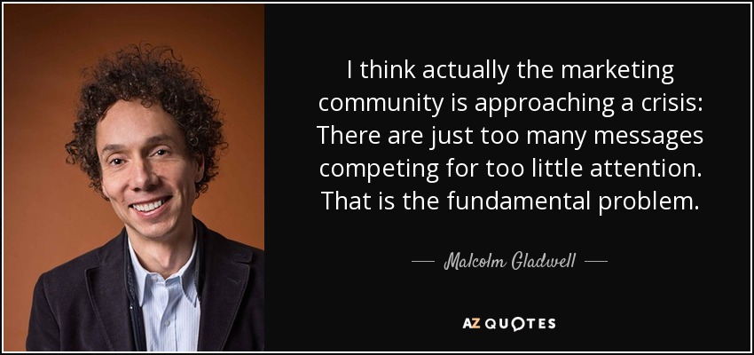I think actually the marketing community is approaching a crisis: There are just too many messages competing for too little attention. That is the fundamental problem. - Malcolm Gladwell