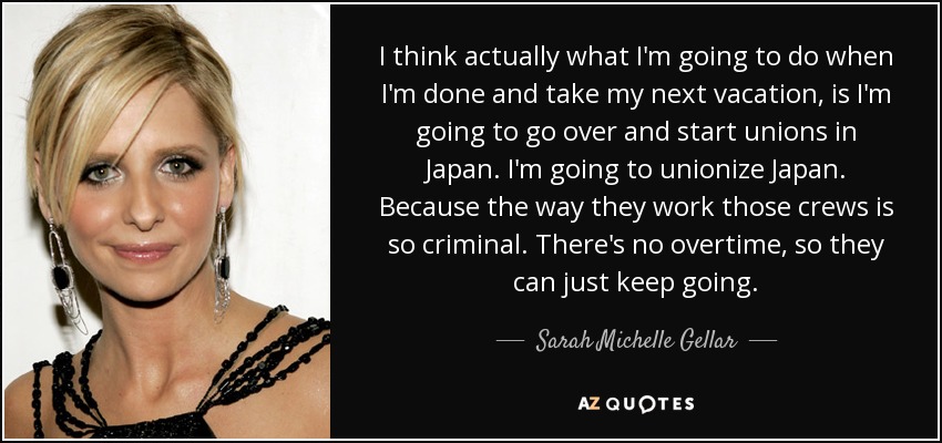 I think actually what I'm going to do when I'm done and take my next vacation, is I'm going to go over and start unions in Japan. I'm going to unionize Japan. Because the way they work those crews is so criminal. There's no overtime, so they can just keep going. - Sarah Michelle Gellar