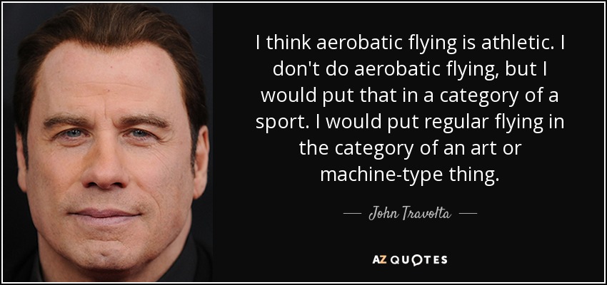 I think aerobatic flying is athletic. I don't do aerobatic flying, but I would put that in a category of a sport. I would put regular flying in the category of an art or machine-type thing. - John Travolta