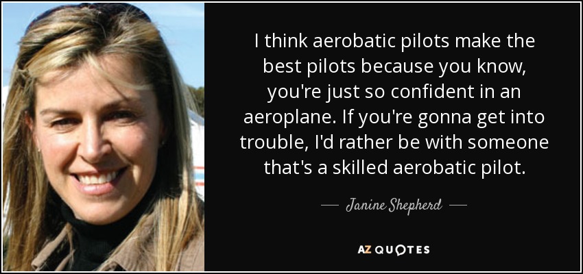 I think aerobatic pilots make the best pilots because you know, you're just so confident in an aeroplane. If you're gonna get into trouble, I'd rather be with someone that's a skilled aerobatic pilot. - Janine Shepherd