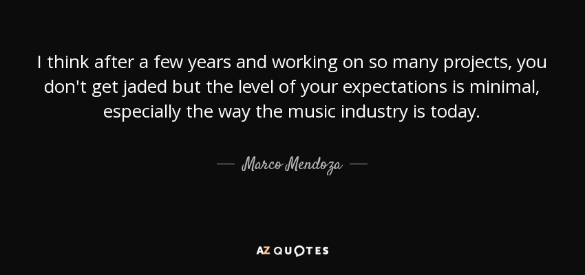I think after a few years and working on so many projects, you don't get jaded but the level of your expectations is minimal, especially the way the music industry is today. - Marco Mendoza