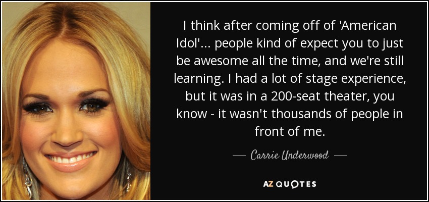 I think after coming off of 'American Idol'... people kind of expect you to just be awesome all the time, and we're still learning. I had a lot of stage experience, but it was in a 200-seat theater, you know - it wasn't thousands of people in front of me. - Carrie Underwood