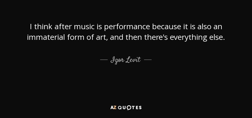 I think after music is performance because it is also an immaterial form of art, and then there's everything else. - Igor Levit