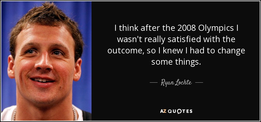 I think after the 2008 Olympics I wasn't really satisfied with the outcome, so I knew I had to change some things. - Ryan Lochte
