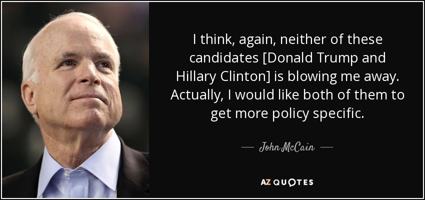 I think, again, neither of these candidates [Donald Trump and Hillary Clinton] is blowing me away. Actually, I would like both of them to get more policy specific. - John McCain
