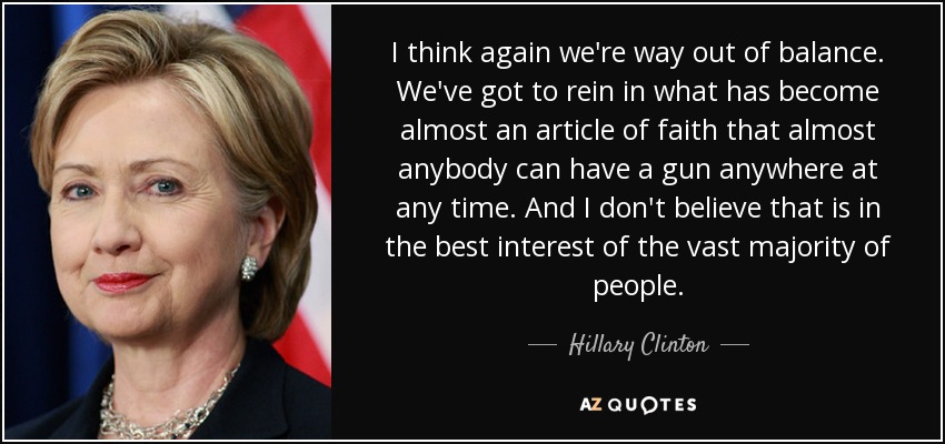 I think again we're way out of balance. We've got to rein in what has become almost an article of faith that almost anybody can have a gun anywhere at any time. And I don't believe that is in the best interest of the vast majority of people. - Hillary Clinton