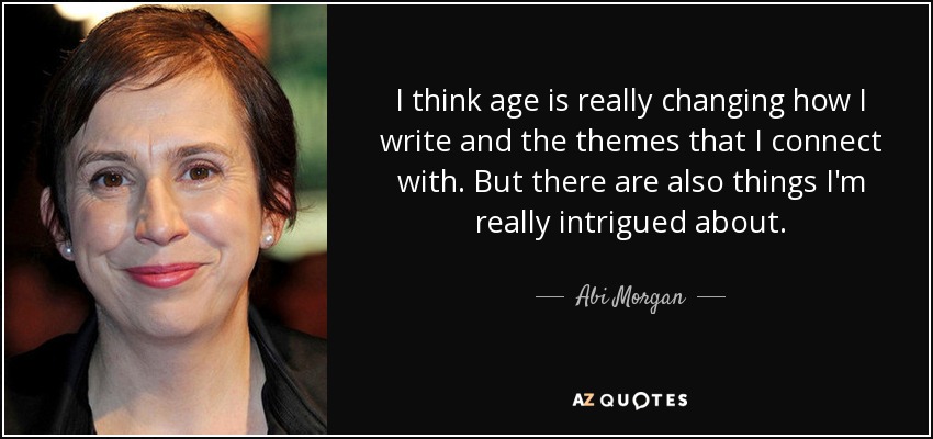 I think age is really changing how I write and the themes that I connect with. But there are also things I'm really intrigued about. - Abi Morgan