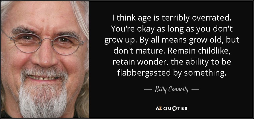 I think age is terribly overrated. You're okay as long as you don't grow up. By all means grow old, but don't mature. Remain childlike, retain wonder, the ability to be flabbergasted by something. - Billy Connolly