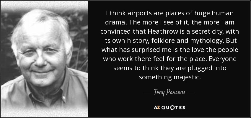 I think airports are places of huge human drama. The more I see of it, the more I am convinced that Heathrow is a secret city, with its own history, folklore and mythology. But what has surprised me is the love the people who work there feel for the place. Everyone seems to think they are plugged into something majestic. - Tony Parsons