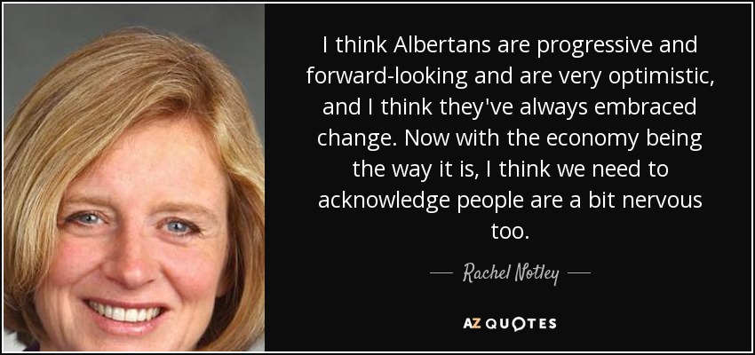 I think Albertans are progressive and forward-looking and are very optimistic, and I think they've always embraced change. Now with the economy being the way it is, I think we need to acknowledge people are a bit nervous too. - Rachel Notley
