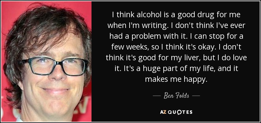 I think alcohol is a good drug for me when I'm writing. I don't think I've ever had a problem with it. I can stop for a few weeks, so I think it's okay. I don't think it's good for my liver, but I do love it. It's a huge part of my life, and it makes me happy. - Ben Folds