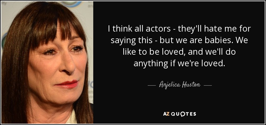 I think all actors - they'll hate me for saying this - but we are babies. We like to be loved, and we'll do anything if we're loved. - Anjelica Huston