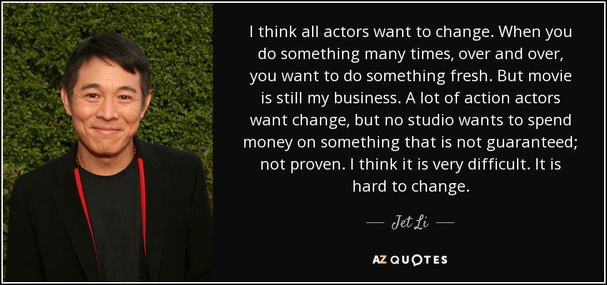 I think all actors want to change. When you do something many times, over and over, you want to do something fresh. But movie is still my business. A lot of action actors want change, but no studio wants to spend money on something that is not guaranteed; not proven. I think it is very difficult. It is hard to change. - Jet Li