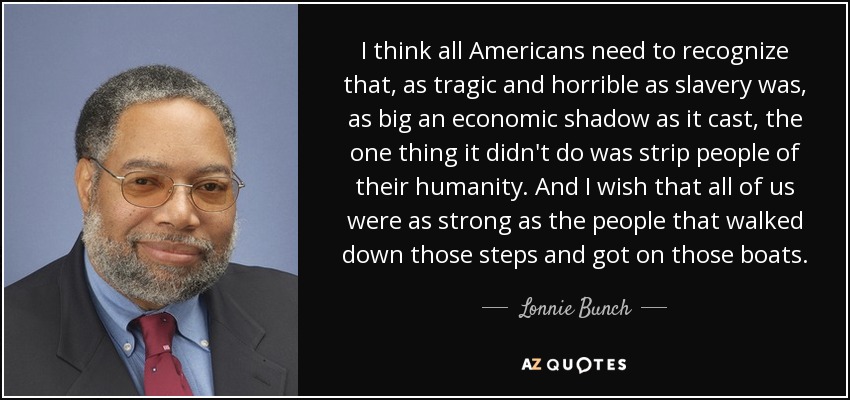 I think all Americans need to recognize that, as tragic and horrible as slavery was, as big an economic shadow as it cast, the one thing it didn't do was strip people of their humanity. And I wish that all of us were as strong as the people that walked down those steps and got on those boats. - Lonnie Bunch