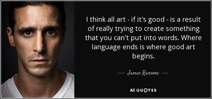 I think all art - if it's good - is a result of really trying to create something that you can't put into words. Where language ends is where good art begins. - James Ransone