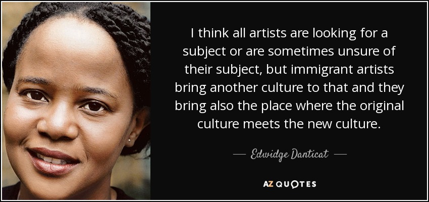 I think all artists are looking for a subject or are sometimes unsure of their subject, but immigrant artists bring another culture to that and they bring also the place where the original culture meets the new culture. - Edwidge Danticat