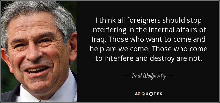 I think all foreigners should stop interfering in the internal affairs of Iraq. Those who want to come and help are welcome. Those who come to interfere and destroy are not. - Paul Wolfowitz