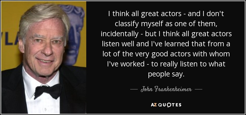 I think all great actors - and I don't classify myself as one of them, incidentally - but I think all great actors listen well and I've learned that from a lot of the very good actors with whom I've worked - to really listen to what people say. - John Frankenheimer