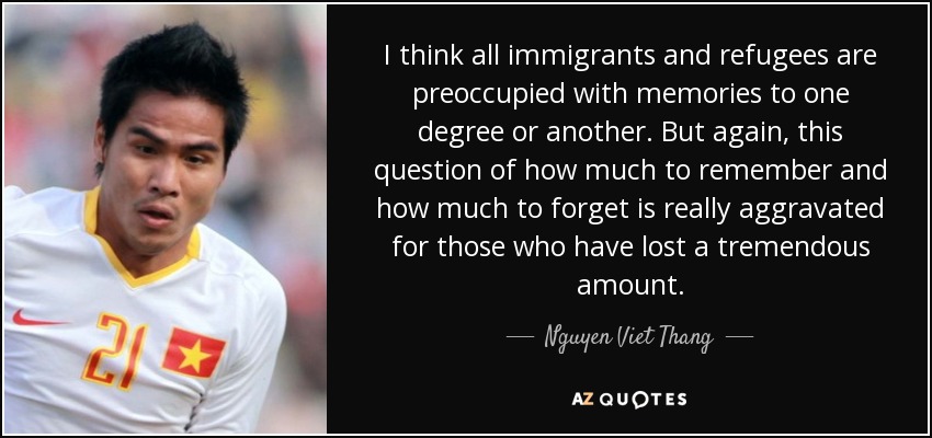 I think all immigrants and refugees are preoccupied with memories to one degree or another. But again, this question of how much to remember and how much to forget is really aggravated for those who have lost a tremendous amount. - Nguyen Viet Thang