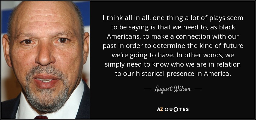 I think all in all, one thing a lot of plays seem to be saying is that we need to, as black Americans, to make a connection with our past in order to determine the kind of future we're going to have. In other words, we simply need to know who we are in relation to our historical presence in America. - August Wilson