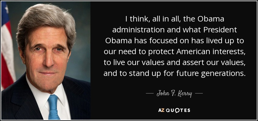 I think, all in all, the Obama administration and what President Obama has focused on has lived up to our need to protect American interests, to live our values and assert our values, and to stand up for future generations. - John F. Kerry